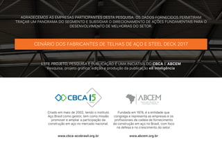 AGRADECEMOS AS EMPRESAS PARTICIPANTES DESTA PESQUISA. OS DADOS FORNECIDOS PERMITIRAM
TRAÇAR UM PANORAMA DO SEGMENTO E SUBSIDIAR O DIRECIONAMENTO DE AÇÕES FUNDAMENTAIS PARA O
DESENVOLVIMENTO DE MELHORIAS DO SETOR.
ESTE PROJETO, PESQUISA E PUBLICAÇÃO É UMA INICIATIVA DO CBCA E ABCEM
Pesquisa, projeto gráfico, edição e produção da publicação e8 inteligência
CENÁRIO DOS FABRICANTES DE TELHAS DE AÇO E STEEL DECK 2017
Criado em maio de 2002, tendo o instituto
Aço Brasil como gestor, tem como missão
promover e ampliar a participação da
construção em aço no mercado nacional.
Fundada em 1974, é a entidade que
congrega e representa as empresas e os
profissionais da cadeia de fornecimento
da construção em aço no Brasil, com foco
na defesa e no crescimento do setor.
www.cbca-acobrasil.org.br www.abcem.org.br
 