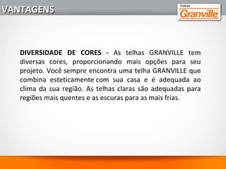 5 - TELHAS PALETIZADAS:
Com seu diferencial de entrega, as telhas GRANVILLE são
paletizadas e plastificadas, garantindo segurança e
confiabilidade no transporte do produto.
6 - FACILIDADE DE REPOSIÇÃO:
A reposição das telhas é simples e rápida, garantida por
uma vasta rede de distribuição da Granville, diferencial
que evita transtornos e atrasos na construção.
VANTAGENSVANTAGENS
 