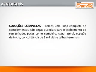 10 - CONFORTO EM QUALQUER ESTAÇÃO - As telhas GRANVILLE
garantem excelente conforto térmico por terem baixo índice de
condutividade térmica e alta refletância ao sol. As telhas de cores
claras desenvolvem até 2,5º graus centigrados abaixo de uma telha
de cerâmica convencional.
Sistema de cobertura
(sem forro)
Temperatura interna
máxima do ar em ºC
Fibra vegetal
Polipropileno
Fibrocimento
Telha cerâmica
Micro concreto (Telha Granville)
36,0
35,0
35,5
34,0
33,5
VANTAGENSVANTAGENS
 