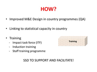 HOW?
• Improved M&E Design in country programmes (QA)

• Linking to statistical capacity in country

• Training
                                               Training
  - Impact task force (ITF)
  - Induction training
  - Staff training programme

             SSD TO SUPPORT AND FACILITATE!
 