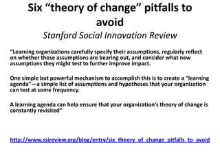 Six “theory of change” pitfalls to
                     avoid
             Stanford Social Innovation Review
“Learning organizations carefully specify their assumptions, regularly reflect
on whether those assumptions are bearing out, and consider what new
assumptions they might test to further improve impact.

One simple but powerful mechanism to accomplish this is to create a “learning
agenda”—a simple list of assumptions and hypotheses that your organization
can test at some frequency.

A learning agenda can help ensure that your organization’s theory of change is
constantly revisited”



http://www.ssireview.org/blog/entry/six_theory_of_change_pitfalls_to_avoid
 