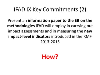 IFAD IX Key Commitments (2)
Present an information paper to the EB on the
methodologies IFAD will employ in carrying out
impact assessments and in measuring the new
impact-level indicators introduced in the RMF
                  2013-2015


                  How?
 