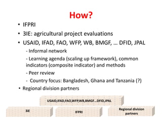 How?
• IFPRI
• 3IE: agricultural project evaluations
• USAID, IFAD, FAO, WFP, WB, BMGF, … DFID, JPAL
   - Informal network
   - Learning agenda (scaling up framework), common
   indicators (composite indicator) and methods
   - Peer review
   - Country focus: Bangladesh, Ghana and Tanzania (?)
• Regional division partners

                             IFPRI
            USAID,IFAD,FAO,WFP,WB,BMGF…DFID,JPAL

   3iE                                             Regional division
                           IFPRI                       partners
 