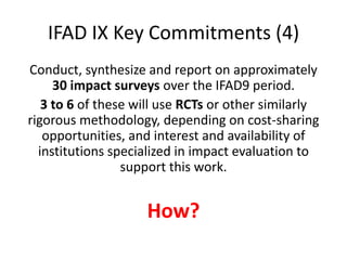 IFAD IX Key Commitments (4)
Conduct, synthesize and report on approximately
     30 impact surveys over the IFAD9 period.
   3 to 6 of these will use RCTs or other similarly
rigorous methodology, depending on cost-sharing
   opportunities, and interest and availability of
  institutions specialized in impact evaluation to
                 support this work.


                    How?
 