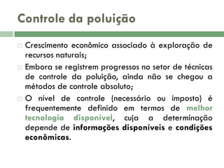 Controle da poluição






Crescimento econômico associado à exploração de
recursos naturais;
Embora se registrem progressos no setor de técnicas
de controle da poluição, ainda não se chegou a
métodos de controle absoluto;
O nível de controle (necessário ou imposto) é
frequentemente definido em termos de melhor
tecnologia disponível, cuja a determinação
depende de informações disponíveis e condições
econômicas.

 