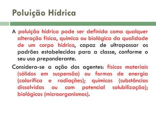 Poluição Hídrica
A poluição hídrica pode ser definida como qualquer
alteração física, química ou biológica da qualidade
de um corpo hídrico, capaz de ultrapassar os
padrões estabelecidos para a classe, conforme o
seu uso preponderante.
Considera-se a ação dos agentes: físicos materiais
(sólidos em suspensão) ou formas de energia
(calorífica e radiações); químicos (substâncias
dissolvidas ou com potencial solubilização);
biológicos (microorganismos).

 