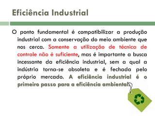 Eficiência Industrial
O ponto fundamental é compatibilizar a produção
industrial com a conservação do meio ambiente que
nos cerca. Somente a utilização de técnica de
controle não é suficiente, mas é importante a busca
incessante da eficiência industrial, sem a qual a
indústria torna-se obsoleta e é fechada pelo
próprio mercado. A eficiência industrial é o
primeiro passo para a eficiência ambiental.

 