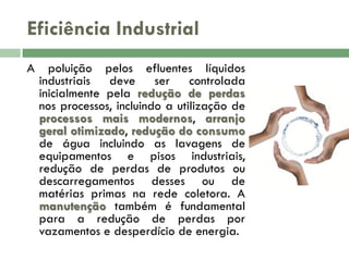 Eficiência Industrial
A

poluição pelos efluentes líquidos
industriais deve ser controlada
inicialmente pela redução de perdas
nos processos, incluindo a utilização de
processos mais modernos, arranjo
geral otimizado, redução do consumo
de água incluindo as lavagens de
equipamentos e pisos industriais,
redução de perdas de produtos ou
descarregamentos desses ou de
matérias primas na rede coletora. A
manutenção também é fundamental
para a redução de perdas por
vazamentos e desperdício de energia.

 