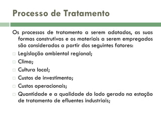 Processo de Tratamento
Os processos de tratamento a serem adotados, as suas
formas construtivas e os materiais a serem empregados
são considerados a partir dos seguintes fatores:
 Legislação ambiental regional;
 Clima;
 Cultura local;
 Custos de investimento;
 Custos operacionais;
 Quantidade e a qualidade do lodo gerado na estação
de tratamento de efluentes industriais;

 