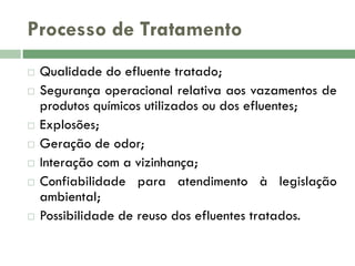 Processo de Tratamento










Qualidade do efluente tratado;
Segurança operacional relativa aos vazamentos de
produtos químicos utilizados ou dos efluentes;
Explosões;
Geração de odor;
Interação com a vizinhança;
Confiabilidade para atendimento à legislação
ambiental;
Possibilidade de reuso dos efluentes tratados.

 