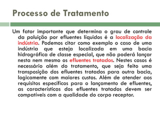 Processo de Tratamento
Um fator importante que determina o grau de controle
da poluição por efluentes líquidos é a localização da
indústria. Podemos citar como exemplo o caso de uma
indústria que esteja localizada em uma bacia
hidrográfica de classe especial, que não poderá lançar
nesta nem mesmo os efluentes tratados. Nestes casos é
necessário além do tratamento, que seja feito uma
transposição dos efluentes tratados para outra bacia,
logicamente com maiores custos. Além de atender aos
requisitos específicos para o lançamento de efluentes,
as características dos efluentes tratados devem ser
compatíveis com a qualidade do corpo receptor.

 