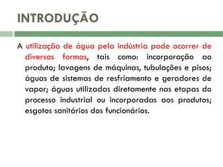 INTRODUÇÃO
A utilização de água pela indústria pode ocorrer de
diversas formas, tais como: incorporação ao
produto; lavagens de máquinas, tubulações e pisos;
águas de sistemas de resfriamento e geradores de
vapor; águas utilizadas diretamente nas etapas do
processo industrial ou incorporadas aos produtos;
esgotos sanitários dos funcionários.

 
