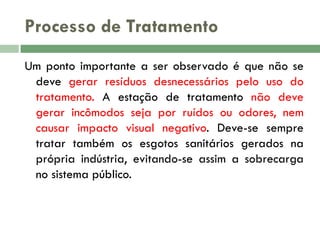 Processo de Tratamento
Um ponto importante a ser observado é que não se
deve gerar resíduos desnecessários pelo uso do
tratamento. A estação de tratamento não deve
gerar incômodos seja por ruídos ou odores, nem
causar impacto visual negativo. Deve-se sempre
tratar também os esgotos sanitários gerados na
própria indústria, evitando-se assim a sobrecarga
no sistema público.

 