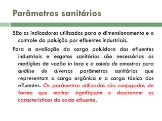 Parâmetros sanitários
São os indicadores utilizados para o dimensionamento e o
controle da poluição por efluentes industriais.
Para a avaliação da carga poluidora dos efluentes
industriais e esgotos sanitários são necessárias as
medições de vazão in loco e a coleta de amostras para
análise de diversos parâmetros sanitários que
representam a carga orgânica e a carga tóxica dos
efluentes. Os parâmetros utilizados são conjugados de
forma que melhor signifiquem e descrevam as
características de cada efluente.

 