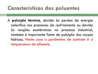Características dos poluentes
A poluição térmica, devido às perdas de energia
calorífica nos processos de resfriamento ou devido
às reações exotérmicas no processo industrial,
também é importante fonte de poluição dos corpos
hídricos. Neste caso o parâmetro de controle é a
temperatura do efluente.

 