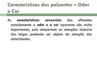 Características dos poluentes – Odor
e Cor
As características sensoriais dos efluentes
notadamente o odor e a cor aparente são muito
importantes, pois despertam as atenções inclusive
dos leigos podendo ser objeto de atenção das
autoridades.

 