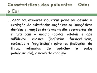 Características dos poluentes – Odor
e Cor
O odor nos efluentes industriais pode ser devido à
exalação de substâncias orgânicas ou inorgânicas
devidas a: reações de fermentação decorrentes da
mistura com o esgoto (ácidos voláteis e gás
sulfídrico); aromas (indústrias farmacêuticas,
essências e fragrâncias); solventes (indústrias de
tintas,
refinarias
de
petróleo
e
pólos
petroquímicos); amônia do chorume.

 