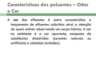 Características dos poluentes – Odor
e Cor
A cor dos efluentes é outra característica o
lançamento de efluentes coloridos atrai a atenção
de quem estiver observando um corpo hídrico. A cor
no ambiente é a cor aparente, composta de
substâncias dissolvidas (corantes naturais ou
artificiais) e coloidais (turbidez).

 