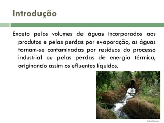 Introdução
Exceto pelos volumes de águas incorporados aos
produtos e pelas perdas por evaporação, as águas
tornam-se contaminadas por resíduos do processo
industrial ou pelas perdas de energia térmica,
originando assim os efluentes líquidos.

mafiadolixo.com

 