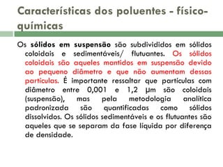 Características dos poluentes - físicoquímicas
Os sólidos em suspensão são subdivididos em sólidos
coloidais e sedimentáveis/ flutuantes. Os sólidos
coloidais são aqueles mantidos em suspensão devido
ao pequeno diâmetro e que não aumentam dessas
partículas. É importante ressaltar que partículas com
diâmetro entre 0,001 e 1,2 μm são coloidais
(suspensão), mas pela metodologia analítica
padronizada são quantificadas como sólidos
dissolvidos. Os sólidos sedimentáveis e os flutuantes são
aqueles que se separam da fase líquida por diferença
de densidade.

 