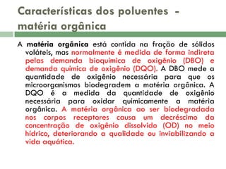 Características dos poluentes matéria orgânica
A matéria orgânica está contida na fração de sólidos
voláteis, mas normalmente é medida de forma indireta
pelas demanda bioquímica de oxigênio (DBO) e
demanda química de oxigênio (DQO). A DBO mede a
quantidade de oxigênio necessária para que os
microorganismos biodegradem a matéria orgânica. A
DQO é a medida da quantidade de oxigênio
necessária para oxidar quimicamente a matéria
orgânica. A matéria orgânica ao ser biodegradada
nos corpos receptores causa um decréscimo da
concentração de oxigênio dissolvido (OD) no meio
hídrico, deteriorando a qualidade ou inviabilizando a
vida aquática.

 