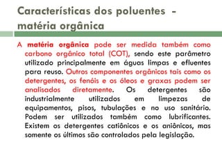 Características dos poluentes matéria orgânica
A matéria orgânica pode ser medida também como
carbono orgânico total (COT), sendo este parâmetro
utilizado principalmente em águas limpas e efluentes
para reuso. Outros componentes orgânicos tais como os
detergentes, os fenóis e os óleos e graxas podem ser
analisados diretamente. Os detergentes são
industrialmente
utilizados
em
limpezas
de
equipamentos, pisos, tubulações e no uso sanitário.
Podem ser utilizados também como lubrificantes.
Existem os detergentes catiônicos e os aniônicos, mas
somente os últimos são controlados pela legislação.

 