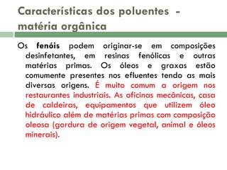 Características dos poluentes matéria orgânica
Os fenóis podem originar-se em composições
desinfetantes, em resinas fenólicas e outras
matérias primas. Os óleos e graxas estão
comumente presentes nos efluentes tendo as mais
diversas origens. É muito comum a origem nos
restaurantes industriais. As oficinas mecânicas, casa
de caldeiras, equipamentos que utilizem óleo
hidráulico além de matérias primas com composição
oleosa (gordura de origem vegetal, animal e óleos
minerais).

 