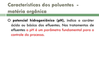 Características dos poluentes matéria orgânica
O potencial hidrogeniônico (pH), indica o caráter
ácido ou básico dos efluentes. Nos tratamentos de
efluentes o pH é um parâmetro fundamental para o
controle do processo.

 