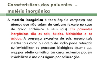 Características dos poluentes matéria inorgânica
A matéria inorgânica é toda àquela composta por
átomos que não sejam de carbono (exceto no caso
do ácido carbônico e seus sais). Os poluentes
inorgânicos são os sais, óxidos, hidróxidos e os
ácidos. A presença excessiva de sais, mesmo sais
inertes tais como o cloreto de sódio pode retardar
ou inviabilizar os processos biológicos (GRADY Jr et.al.,
1980), por efeito osmótico. Em casos extremos podem
inviabilizar o uso das águas por salinização.

 