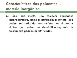 Características dos poluentes matéria inorgânica
Os sais não inertes são também analisados
separadamente, sendo os principais: os sulfatos que
podem ser reduzidos aos sulfetos; os nitratos e
nitritos que podem ser desnitrificados; sais de
amônia que podem ser nitrificados.

 