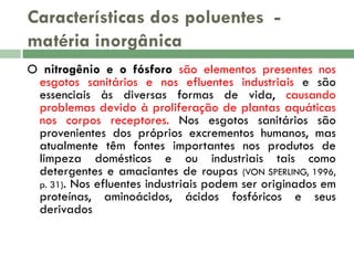 Características dos poluentes matéria inorgânica
O nitrogênio e o fósforo são elementos presentes nos
esgotos sanitários e nos efluentes industriais e são
essenciais às diversas formas de vida, causando
problemas devido à proliferação de plantas aquáticas
nos corpos receptores. Nos esgotos sanitários são
provenientes dos próprios excrementos humanos, mas
atualmente têm fontes importantes nos produtos de
limpeza domésticos e ou industriais tais como
detergentes e amaciantes de roupas (VON SPERLING, 1996,
p. 31). Nos efluentes industriais podem ser originados em
proteínas, aminoácidos, ácidos fosfóricos e seus
derivados

 