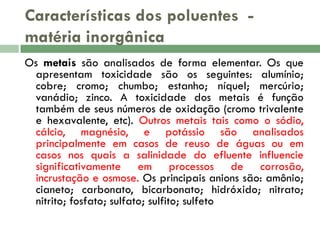 Características dos poluentes matéria inorgânica
Os metais são analisados de forma elementar. Os que
apresentam toxicidade são os seguintes: alumínio;
cobre; cromo; chumbo; estanho; níquel; mercúrio;
vanádio; zinco. A toxicidade dos metais é função
também de seus números de oxidação (cromo trivalente
e hexavalente, etc). Outros metais tais como o sódio,
cálcio, magnésio, e potássio são analisados
principalmente em casos de reuso de águas ou em
casos nos quais a salinidade do efluente influencie
significativamente em processos de corrosão,
incrustação e osmose. Os principais anions são: amônio;
cianeto; carbonato, bicarbonato; hidróxido; nitrato;
nitrito; fosfato; sulfato; sulfito; sulfeto

 