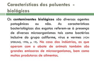 Características dos poluentes biológicos
Os contaminantes biológicos são diversos agentes
patogênicos
ou
não.
As
características
bacteriológicas dos esgotos referem-se à presença
de diversos microorganismos tais como bactérias
inclusive do grupo coliforme, vírus e vermes (VON
SPERLING, 1996, p. 19). No caso das indústrias, as que
operam com o abate de animais também são
grandes emissoras de microorganismos, bem como
muitas produtoras de alimentos.

 