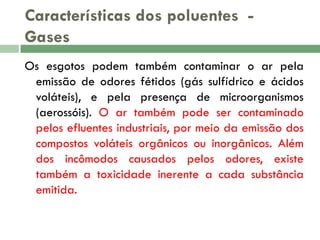 Características dos poluentes Gases
Os esgotos podem também contaminar o ar pela
emissão de odores fétidos (gás sulfídrico e ácidos
voláteis), e pela presença de microorganismos
(aerossóis). O ar também pode ser contaminado
pelos efluentes industriais, por meio da emissão dos
compostos voláteis orgânicos ou inorgânicos. Além
dos incômodos causados pelos odores, existe
também a toxicidade inerente a cada substância
emitida.

 