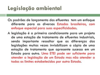 Legislação ambiental
Os padrões de lançamento dos efluentes tem um enfoque
diferente para os diversos Estados brasileiros, com
enfoque especial para suas especificidades.
A legislação é a primeira condicionante para um projeto
de uma estação de tratamento de efluentes industriais,
sendo importante ressaltar que as diferenças das
legislações muitas vezes inviabilizam a cópia de uma
estação de tratamento que apresente sucesso em um
Estado para outro. Uma ETEI pode ser suficiente para
atender a legislação de um Estado mas não atender a
todos os limites estabelecidos por outro Estado.

 