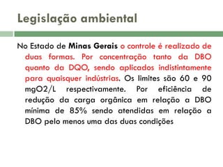 Legislação ambiental
No Estado de Minas Gerais o controle é realizado de
duas formas. Por concentração tanto da DBO
quanto da DQO, sendo aplicados indistintamente
para quaisquer indústrias. Os limites são 60 e 90
mgO2/L respectivamente. Por eficiência de
redução da carga orgânica em relação a DBO
mínima de 85% sendo atendidas em relação a
DBO pelo menos uma das duas condições

 