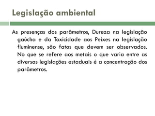 Legislação ambiental
As presenças dos parâmetros, Dureza na legislação
gaúcha e da Toxicidade aos Peixes na legislação
fluminense, são fatos que devem ser observados.
No que se refere aos metais o que varia entre as
diversas legislações estaduais é a concentração dos
parâmetros.

 