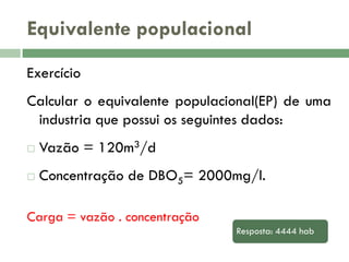 Equivalente populacional
Exercício

Calcular o equivalente populacional(EP) de uma
industria que possui os seguintes dados:


Vazão = 120m3/d



Concentração de DBO5= 2000mg/l.

Carga = vazão . concentração
Resposta: 4444 hab

 