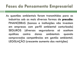 Fases do Pensamento Empresarial
As questões ambientais foram transmitidas para as
industrias sob as mais diversas formas de pressão:
FINANCEIRAS (bancos e instituições não investem
em empresas com perfil ambiental conturbado)
SEGUROS (diversas seguradoras só aceitam
apólices contra danos ambientais quando
comprovados competências em gestão ambiental.
LEGISLAÇÃO (crescente aumento das restrições)

 
