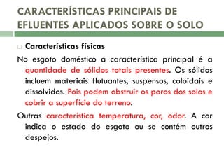 CARACTERÍSTICAS PRINCIPAIS DE
EFLUENTES APLICADOS SOBRE O SOLO
Características físicas
No esgoto doméstico a característica principal é a
quantidade de sólidos totais presentes. Os sólidos
incluem materiais flutuantes, suspensos, coloidais e
dissolvidos. Pois podem obstruir os poros dos solos e
cobrir a superfície do terreno.
Outras característica temperatura, cor, odor. A cor
indica o estado do esgoto ou se contém outros
despejos.


 