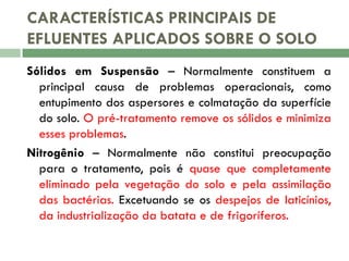 CARACTERÍSTICAS PRINCIPAIS DE
EFLUENTES APLICADOS SOBRE O SOLO
Sólidos em Suspensão – Normalmente constituem a
principal causa de problemas operacionais, como
entupimento dos aspersores e colmatação da superfície
do solo. O pré-tratamento remove os sólidos e minimiza
esses problemas.
Nitrogênio – Normalmente não constitui preocupação
para o tratamento, pois é quase que completamente
eliminado pela vegetação do solo e pela assimilação
das bactérias. Excetuando se os despejos de laticínios,
da industrialização da batata e de frigoríferos.

 