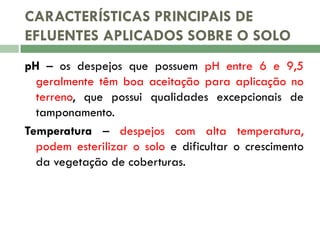 CARACTERÍSTICAS PRINCIPAIS DE
EFLUENTES APLICADOS SOBRE O SOLO
pH – os despejos que possuem pH entre 6 e 9,5
geralmente têm boa aceitação para aplicação no
terreno, que possui qualidades excepcionais de
tamponamento.
Temperatura – despejos com alta temperatura,
podem esterilizar o solo e dificultar o crescimento
da vegetação de coberturas.

 