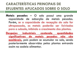 CARACTERÍSTICAS PRINCIPAIS DE
EFLUENTES APLICADOS SOBRE O SOLO
Metais pesados – O solo possui uma grande
capacidade de adsorção de metais pesados.
Porém, se a capacidade de recepção do solo for
ultrapassada, os metais poderão ser lixiviados
para o subsolo, inibindo o crescimento das plantas.
Despejos
industriais
contendo
quantidades
significativas de metais pesados não são
aceitáveis, pois podem se acumular no solo, sendo
posteriormente absorvidos pelas plantas entrando
assim na cadeia alimentar.

 