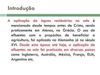 Introdução
A aplicação de águas residuárias no solo é
mencionado desde tempos antes de Cristo, sendo
praticamente em Atenas, na Grécia. O uso de
efluentes com o propósitos de beneficiar a
agricultura, foi aplicado na Alemanha já no século
XVI. Desde esta época até hoje, a aplicação de
efluentes no solo foi praticada em diversos países
como Inglaterra, Austrália, México, França, EUA,
Argentina etc.

 