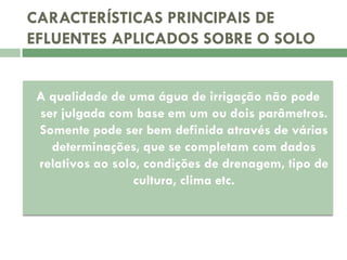 CARACTERÍSTICAS PRINCIPAIS DE
EFLUENTES APLICADOS SOBRE O SOLO
A qualidade de uma água de irrigação não pode
ser julgada com base em um ou dois parâmetros.
Somente pode ser bem definida através de várias
determinações, que se completam com dados
relativos ao solo, condições de drenagem, tipo de
cultura, clima etc.

 