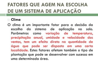 FATORES QUE AGEM NA ESCOLHA
DE UM SISTEMA DE APLICAÇÃO
Clima
O clima é um importante fator para a decisão da
escolha do sistema de aplicação no solo.
Parâmetros como variação de temperatura,
precipitação anual, umidade e velocidade dos
ventos, tem um efeito direto na quantidade de
água que pode ser disposta em uma certa
localidade. Estes fatores afetam também o tipo de
plantação que pode se desenvolver com sucesso em
uma determinada área.


 