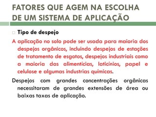FATORES QUE AGEM NA ESCOLHA
DE UM SISTEMA DE APLICAÇÃO
Tipo de despejo
A aplicação no solo pode ser usada para maioria dos
despejos orgânicos, incluindo despejos de estações
de tratamento de esgotos, despejos industriais como
a maioria das alimentícias, laticínios, papel e
celulose e algumas industrias químicas.
Despejos com grandes concentrações orgânicas
necessitaram de grandes extensões de área ou
baixas taxas de aplicação.


 