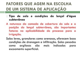 FATORES QUE AGEM NA ESCOLHA
DE UM SISTEMA DE APLICAÇÃO
Tipo de solo e condições do lençol d’água
subterrânea
A natureza da camada de cobertura do solo e a
posição do lençol subterrâneo, são importantes
fatores na aplicabilidade do processo para a
irrigação.
Solos leves, granulares como arenosos, oferecem boas
condições de drenagem e infiltração. Solos pesados
como argilosos são mais indicados para
escoamento superficial.


 