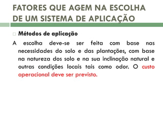 FATORES QUE AGEM NA ESCOLHA
DE UM SISTEMA DE APLICAÇÃO
Métodos de aplicação
A escolha deve-se ser feita com base nas
necessidades do solo e das plantações, com base
na natureza dos solo e na sua inclinação natural e
outras condições locais tais como odor. O custo
operacional deve ser previsto.


 
