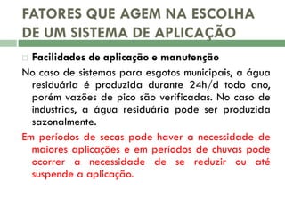 FATORES QUE AGEM NA ESCOLHA
DE UM SISTEMA DE APLICAÇÃO
Facilidades de aplicação e manutenção
No caso de sistemas para esgotos municipais, a água
residuária é produzida durante 24h/d todo ano,
porém vazões de pico são verificadas. No caso de
industrias, a água residuária pode ser produzida
sazonalmente.
Em períodos de secas pode haver a necessidade de
maiores aplicações e em períodos de chuvas pode
ocorrer a necessidade de se reduzir ou até
suspende a aplicação.


 